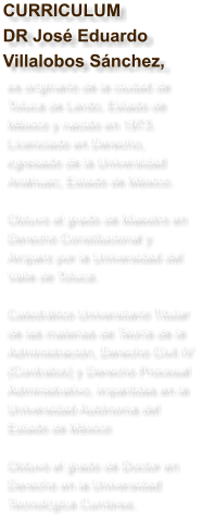 CURRICULUMDR Jos Eduardo Villalobos Snchez,  es originario de la ciudad de Toluca de Lerdo, Estado de Mxico y nacido en 1973. Licenciado en Derecho, egresado de la Universidad Anhuac, Estado de Mxico.   Obtuvo el grado de Maestro en Derecho Constitucional y Amparo por la Universidad del Valle de Toluca.  Catedrtico Universitario Titular de las materias de Teora de la Administracin, Derecho Civil IV (Contratos) y Derecho Procesal Administrativo, impartidas en la Universidad Autnoma del Estado de Mxico  Obtuvo el grado de Doctor en Derecho en la Universidad Tecnolgica Cumbres.